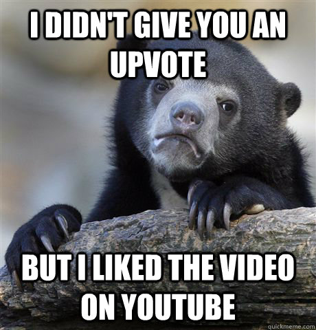 I didn't give you an upvote But I liked the video on youtube  Confession Bear