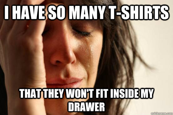 I have so many t-shirts that they won't fit inside my drawer  First World Problems