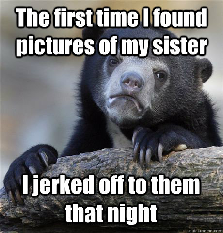 The first time I found pictures of my sister I jerked off to them that night - The first time I found pictures of my sister I jerked off to them that night  Confession Bear