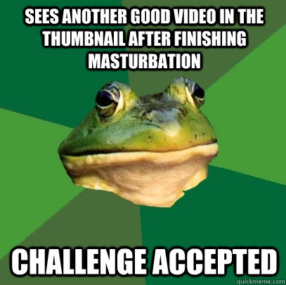 Sees another good video in the thumbnail after finishing masturbation challenge accepted  Foul Bachelor Frog