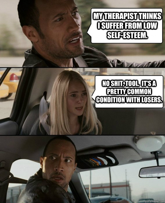 my therapist thinks i suffer from low self-esteem. no shit, tool.  it's a pretty common condition with losers.  The Rock Driving