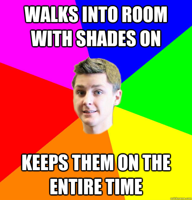 Walks into room with shades on keeps them on the entire time  