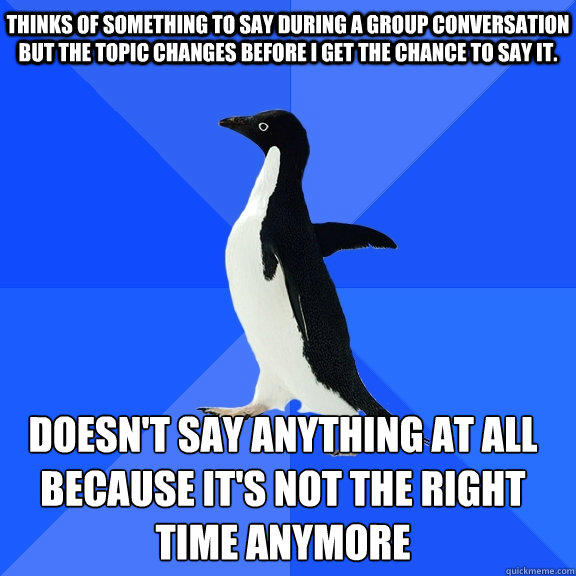 Thinks of something to say during a group conversation but the topic changes before I get the chance to say it. Doesn't say anything at all because it's not the right time anymore   - Thinks of something to say during a group conversation but the topic changes before I get the chance to say it. Doesn't say anything at all because it's not the right time anymore    Socially Awkward Penguin