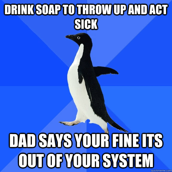 Drink soap to throw up and act sick dad says your fine its out of your system  Socially Awkward Penguin