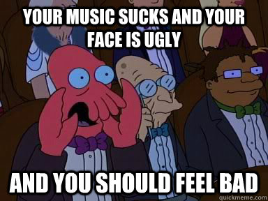 Your music sucks and your face is ugly  AND YOU SHOULD FEEL BAD  Critical Zoidberg