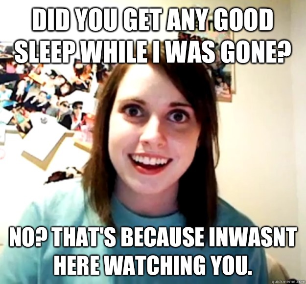Did you get any good sleep while I was gone?  No? That's because inwasnt here watching you.  Overly Attached Girlfriend