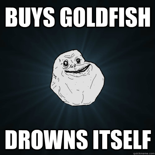Buys goldfish Drowns itself  Forever Alone