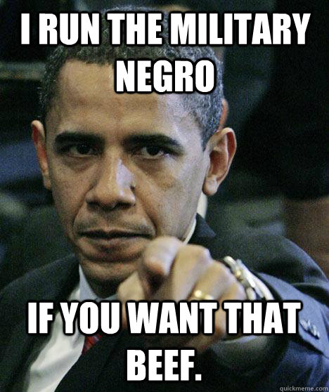 I run the military negro if you want that beef.  Pissed Off Obama