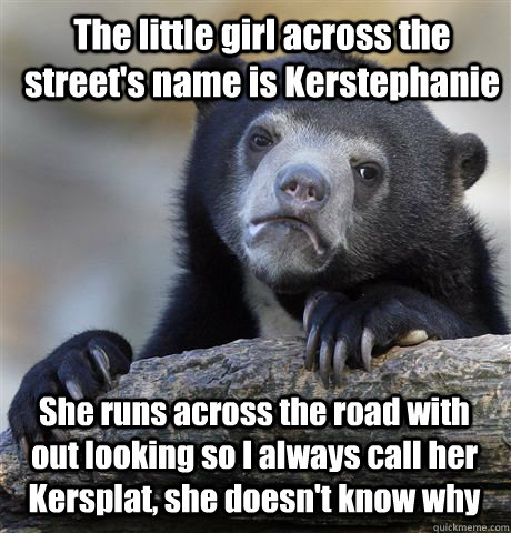 The little girl across the street's name is Kerstephanie She runs across the road with out looking so I always call her Kersplat, she doesn't know why  Confession Bear