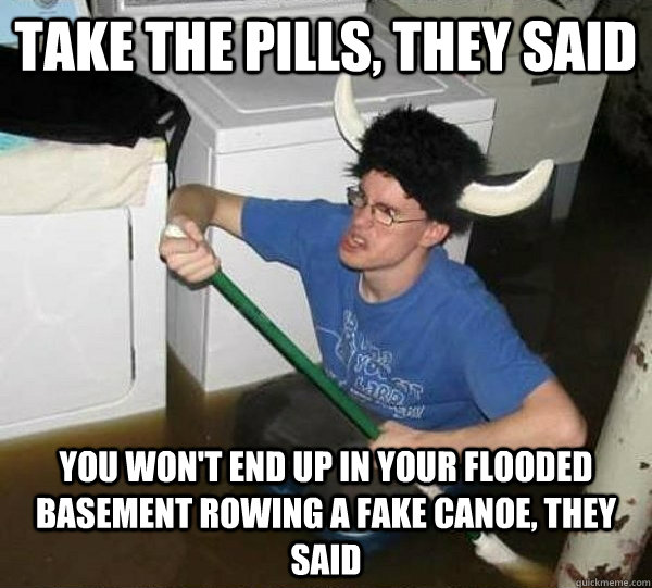 Take the pills, they said You won't end up in your flooded basement rowing a fake canoe, they said  They said