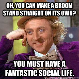 Oh, you can make a broom stand straight on its own? You must have a fantastic social life.  Condescending Wonka