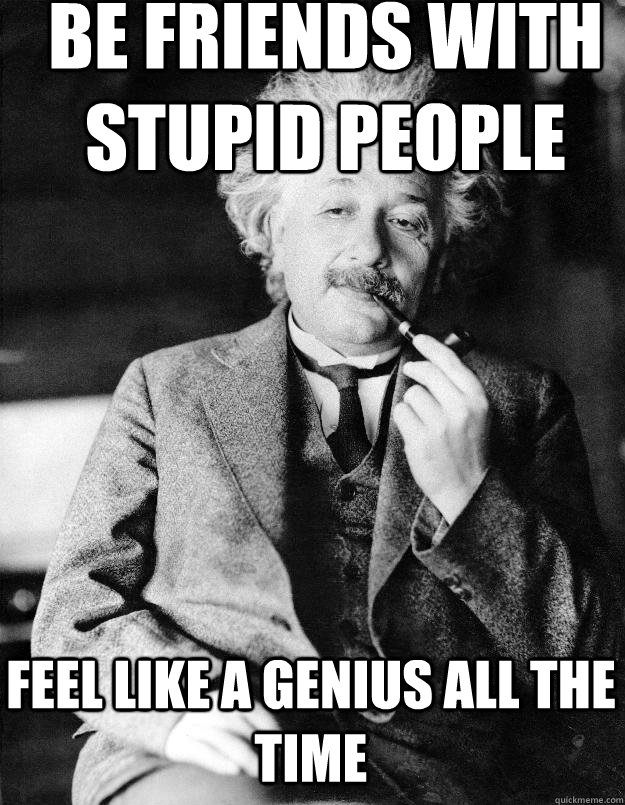 Be friends with stupid people feel like a genius all the time  Einstein