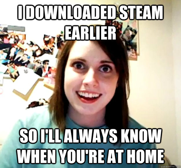 i downloaded steam earlier So i'll always know when you're at home  Overly Attached Girlfriend