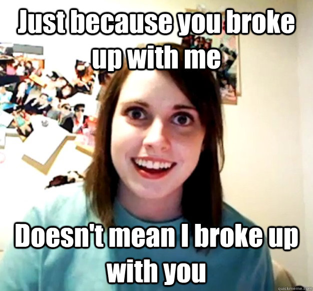 Just because you broke up with me Doesn't mean I broke up with you - Just because you broke up with me Doesn't mean I broke up with you  Overly Attached Girlfriend