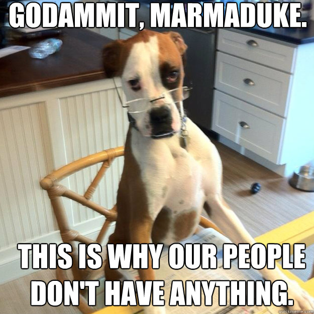 godammit, marmaduke. this is why our people don't have anything.  