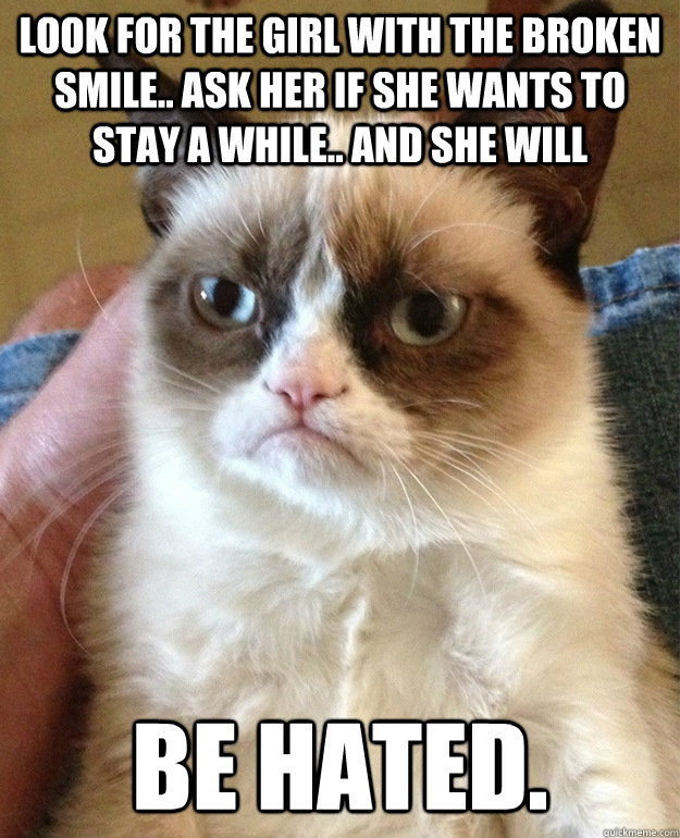 Look for the girl with the broken smile.. ask her if she wants to stay a while.. and she will be hated.  grumpycat