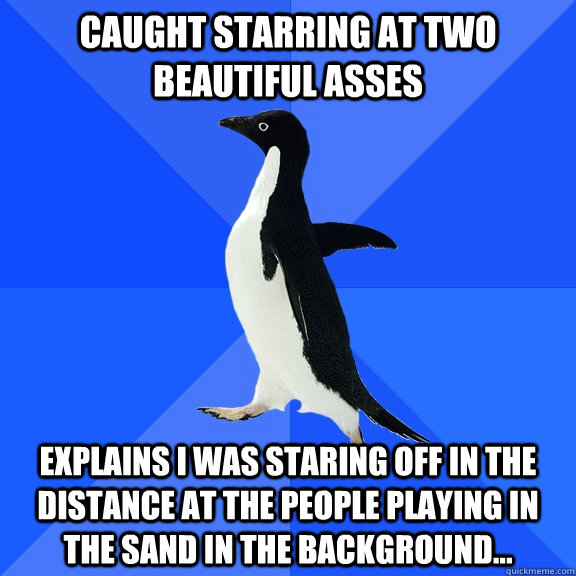 CAUGHT STARRING AT TWO BEAUTIFUL ASSES eXPLAINS i WAS STARING OFF IN THE DISTANCE AT THE PEOPLE PLAYING IN THE SAND IN THE BACKGROUND...  Socially Awkward Penguin