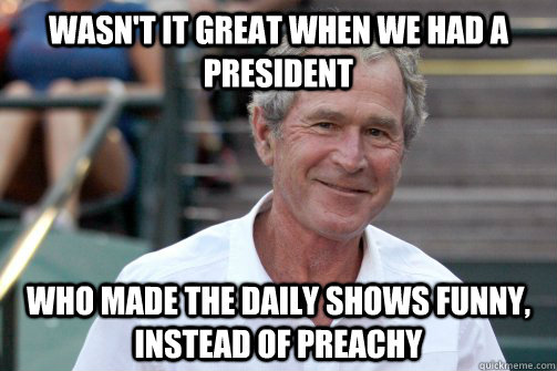 wasn't it great when we had a president who made the daily shows funny, instead of preachy  Bush Nostalgia