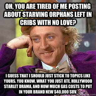 Oh, you are tired of me posting about starving orphans left in cribs with no love? I guess that I should just stick to topics like yours. You know, what you just ate, Hollywood starlet drama, and how much gas costs to put in your brand new $40,000 SUV. - Oh, you are tired of me posting about starving orphans left in cribs with no love? I guess that I should just stick to topics like yours. You know, what you just ate, Hollywood starlet drama, and how much gas costs to put in your brand new $40,000 SUV.  Condescending Wonka