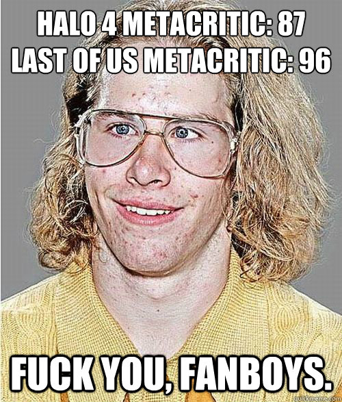 Halo 4 Metacritic: 87
Last of Us Metacritic: 96 Fuck you, fanboys. - Halo 4 Metacritic: 87
Last of Us Metacritic: 96 Fuck you, fanboys.  NeoGAF Asshole