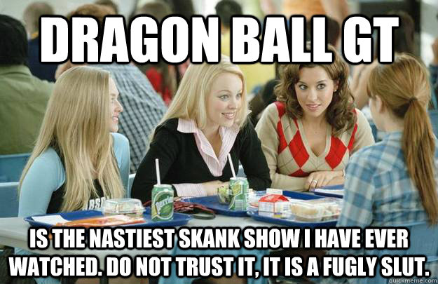 Dragon ball gt is the nastiest skank show i have ever watched. do not trust it, it is a fugly slut. - Dragon ball gt is the nastiest skank show i have ever watched. do not trust it, it is a fugly slut.  Misc