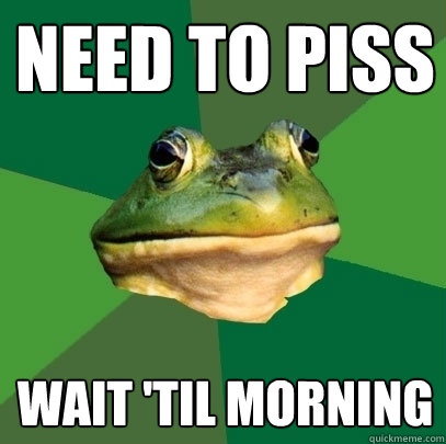 Need to piss Wait 'til morning  Foul Bachelor Frog