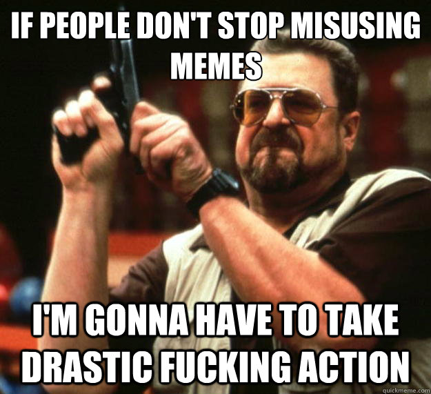 if people don't stop misusing memes i'm gonna have to take drastic fucking action - if people don't stop misusing memes i'm gonna have to take drastic fucking action  Big Lebowski