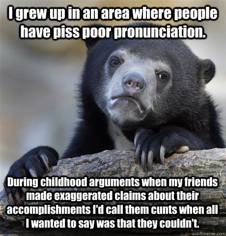 I grew up in an area where people have piss poor pronunciation.  During childhood arguments when my friends made exaggerated claims about their accomplishments I'd call them cunts when all I wanted to say was that they couldn't.   Confession Bear