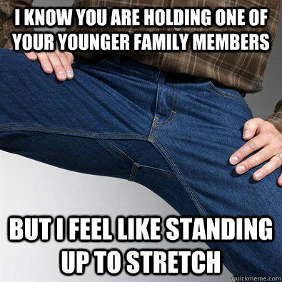 I know you are holding one of your younger family members but I feel like standing up to stretch    Scumbag Penis