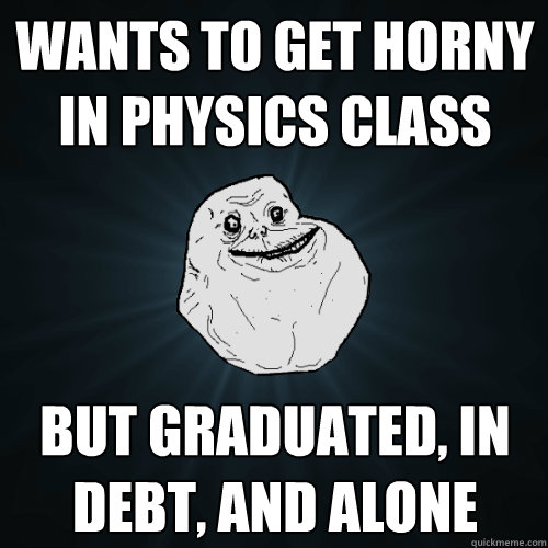 Wants to get horny in physics class but graduated, in debt, and alone  Forever Alone