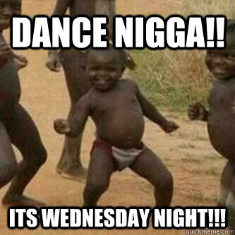 DANCE NIGGA!! ITS WEDNESDAY NIGHT!!!  Its friday niggas