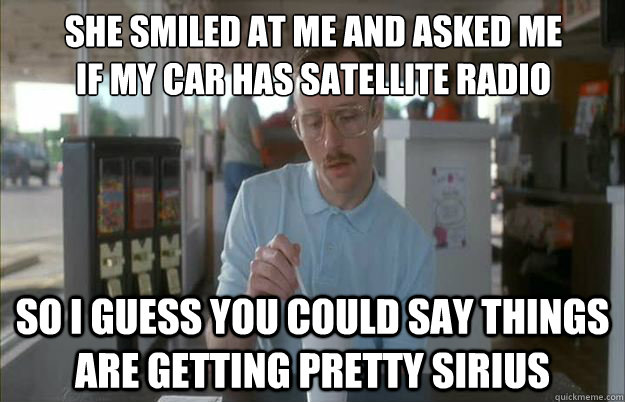 she smiled at me and asked me
if my car has satellite radio So i guess you could say things are getting pretty sirius  Gettin Pretty Serious