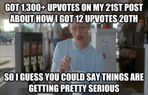 Got 1,300+ upvotes on my 21st post about how I got 12 upvotes 20th So I guess you could say things are getting pretty serious  Things are getting pretty serious