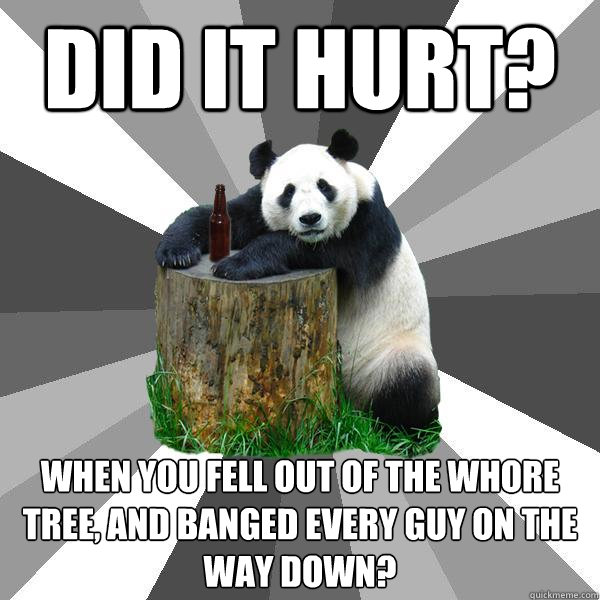 Did it hurt? When you fell out of the whore tree, and banged every guy on the way down?  Pickup-Line Panda