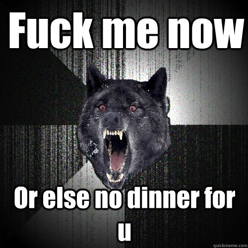 Fuck me now  Or else no dinner for u  Insanity Wolf