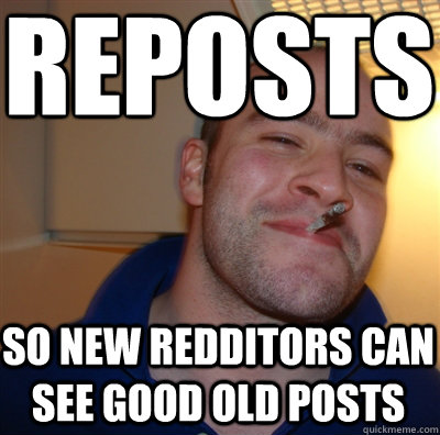 REPOSTS So new redditors can see good old posts  GoodGuyGreg