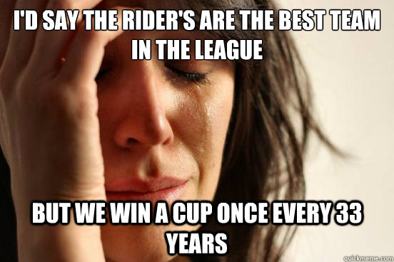 I'd say the Rider's are the best team in the league But we win a cup once every 33 years  First World Problems