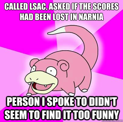Called LSAC, ASKED IF THE SCORES HAD BEEN LOST IN NARNIA PERSON I SPOKE TO DIDN'T SEEM TO FIND IT TOO FUNNY - Called LSAC, ASKED IF THE SCORES HAD BEEN LOST IN NARNIA PERSON I SPOKE TO DIDN'T SEEM TO FIND IT TOO FUNNY  Slowpoke