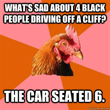 What's sad about 4 black people driving off a cliff? The car seated 6.  Anti-Joke Chicken