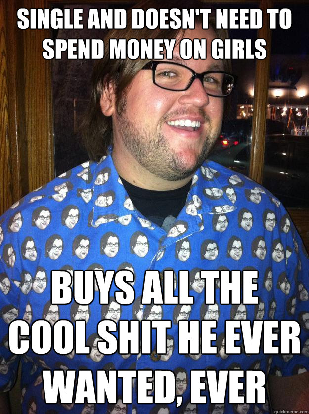 single and doesn't need to spend money on girls buys all the cool shit he ever wanted, ever  Happy Forever Alone