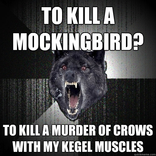 To kill a mockingbird? to kill a murder of crows with my kegel muscles  Insanity Wolf