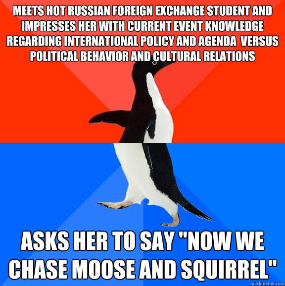 Meets hot Russian foreign exchange student and impresses her with current event knowledge regarding international policy and agenda  versus political behavior and cultural relations asks her to say 