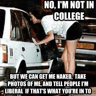 no, i'm not in college but we can get me naked,  take photos of me, and tell people i'm liberal  if that's what you're in to  Straight Hooker