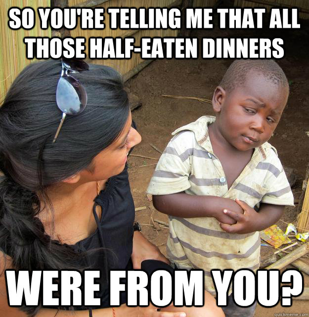 so you're telling me that all those half-eaten dinners were from you?  Skeptical Third World Baby