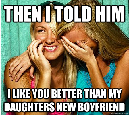 then I told him i like you better than my daughters new boyfriend  