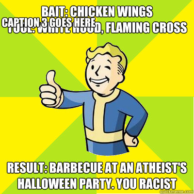 Bait: Chicken Wings
Tool: White hood, Flaming cross Result: Barbecue at an atheist's halloween party. you racist Caption 3 goes here - Bait: Chicken Wings
Tool: White hood, Flaming cross Result: Barbecue at an atheist's halloween party. you racist Caption 3 goes here  Fallout new vegas