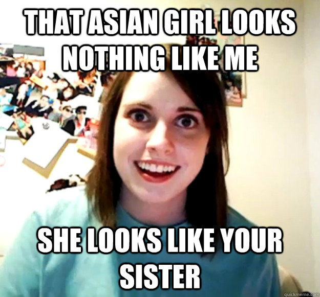 That asian girl looks nothing like me  SHE LOOKS LIKE YOUR SISTER  Overly Attached Girlfriend