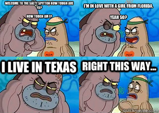 Welcome to the Salty Spitton how tough are ya?

How tough am I? I'm in love with a girl from Florida.

Yeah so? I live in Texas Right this way...  