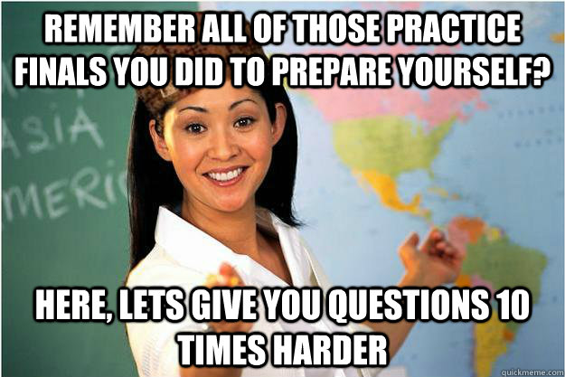 REMEMBER ALL OF THOSE PRACTICE FINALS YOU DID TO PREPARE YOURSELF? HERE, LETS GIVE YOU QUESTIONS 10 TIMES HARDER - REMEMBER ALL OF THOSE PRACTICE FINALS YOU DID TO PREPARE YOURSELF? HERE, LETS GIVE YOU QUESTIONS 10 TIMES HARDER  Scumbag Teacher