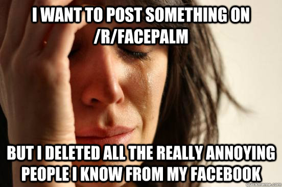 I want to post something on /r/facepalm But I deleted all the really annoying people i know from my facebook  First World Problems
